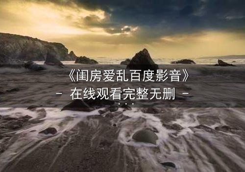 《闺房爱乱百度影音》- 在线观看完整无删 - 揭秘禁忌之恋的隐秘角落