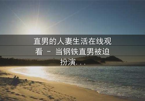 直男的人妻生活在线观看 - 当钢铁直男被迫扮演完美妻子,他的秘密生活如何引爆家庭风暴?