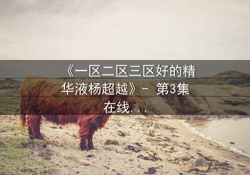 《一区二区三区好的精华液杨超越》- 第3集在线观看 - 揭秘她如何用一瓶精华液改写命运!