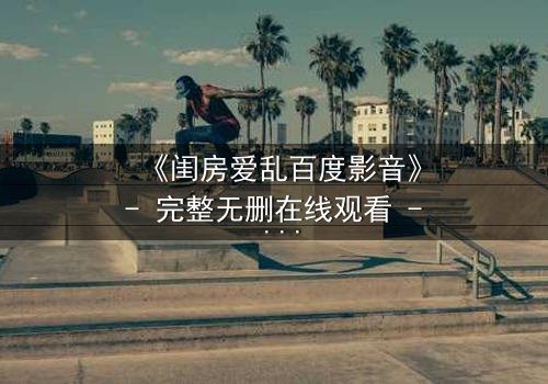 《闺房爱乱百度影音》- 完整无删在线观看 - 揭秘禁忌之恋的隐秘角落