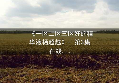 《一区二区三区好的精华液杨超越》- 第3集在线观看 - 揭秘她如何用一瓶精华液改写命运!