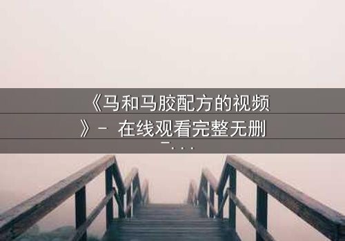 《马和马胶配方的视频》- 在线观看完整无删 - 揭开配方背后的惊天秘密