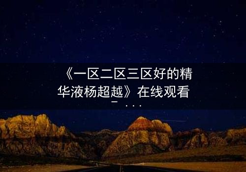 《一区二区三区好的精华液杨超越》在线观看 - 杨超越的逆袭,精华液背后的惊天秘密!