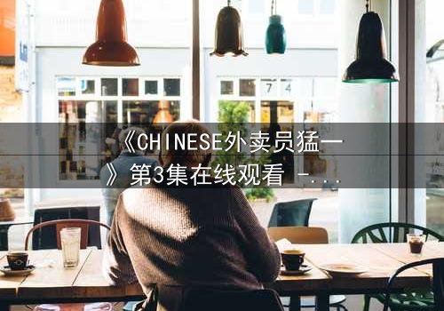 《CHINESE外卖员猛一》第3集在线观看 - 当平凡生活撞上惊天秘密