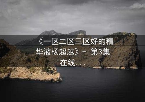 《一区二区三区好的精华液杨超越》- 第3集在线观看 - 揭秘她如何用一瓶精华液改写命运！