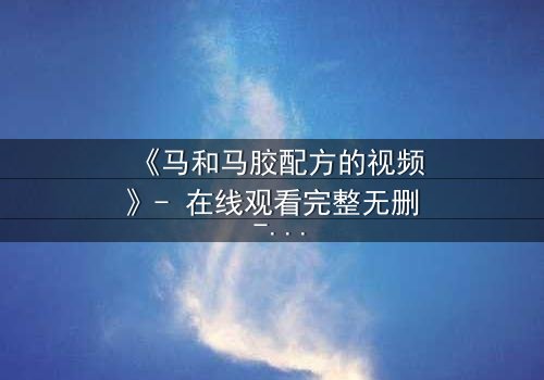 《马和马胶配方的视频》- 在线观看完整无删 - 揭开配方背后的惊天秘密