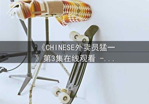 《CHINESE外卖员猛一》第3集在线观看 - 当平凡制服下隐藏着惊天秘密