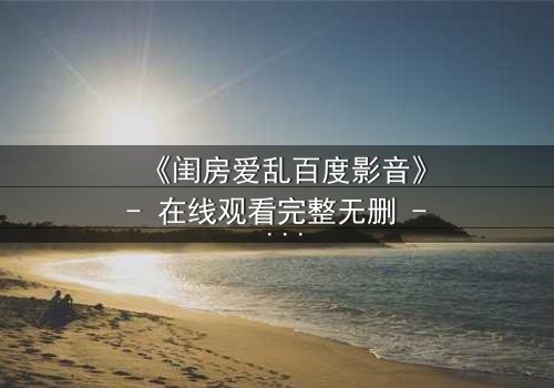 《闺房爱乱百度影音》- 在线观看完整无删 - 揭秘禁忌之恋的惊心真相