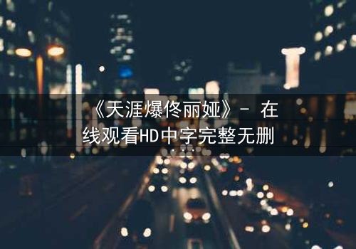 《天涯爆佟丽娅》- 在线观看HD中字完整无删 - 真相背后,谁在操控她的命运?