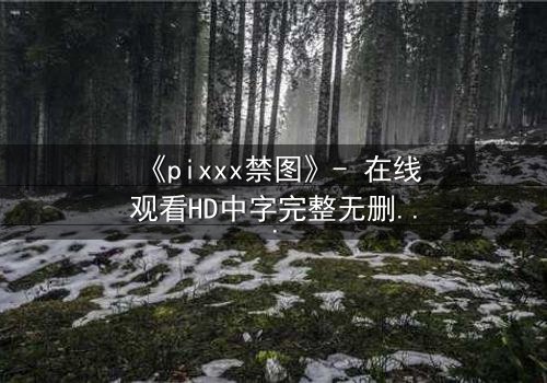 《pixxx禁图》- 在线观看HD中字完整无删 - 揭开数字时代最危险的秘密