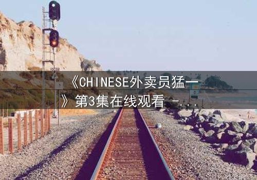 《CHINESE外卖员猛一》第3集在线观看 - 当平凡生活撞上惊天秘密,谁能全身而退?