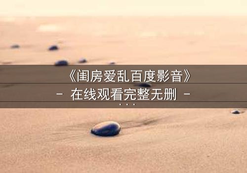 《闺房爱乱百度影音》- 在线观看完整无删 - 揭开禁忌之恋的隐秘风暴