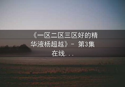 《一区二区三区好的精华液杨超越》- 第3集在线观看 - 揭秘她如何用精华液改写命运!
