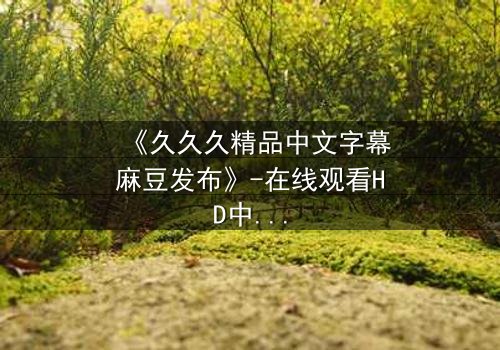 《久久久精品中文字幕麻豆发布》-在线观看HD中字 - 第3集完整无删
