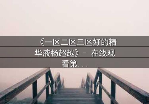 《一区二区三区好的精华液杨超越》- 在线观看第3集 - 揭秘她如何用一瓶精华液改写命运!