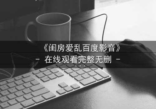 《闺房爱乱百度影音》- 在线观看完整无删 - 揭秘禁忌之恋背后的致命诱惑