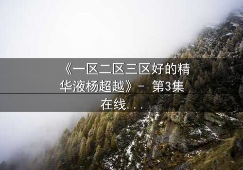 《一区二区三区好的精华液杨超越》- 第3集在线观看 - 一场跨越时空的护肤对决即将引爆!