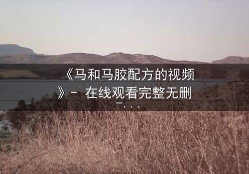 《马和马胶配方的视频》- 在线观看完整无删 - 揭开配方背后的惊天秘密