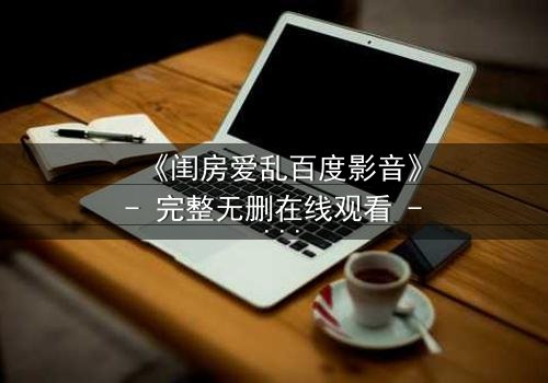 《闺房爱乱百度影音》- 完整无删在线观看 - 揭秘禁忌之恋的惊心真相