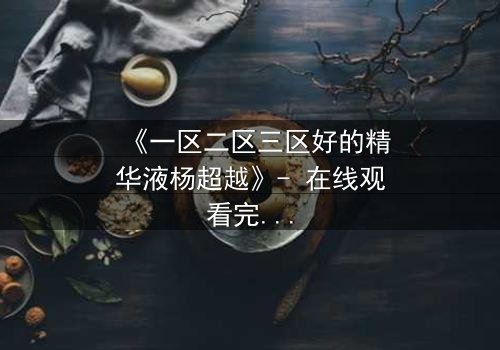《一区二区三区好的精华液杨超越》- 在线观看完整无删 - 揭秘她如何用精华液改写命运!