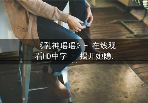 《乳神瑶瑶》- 在线观看HD中字 - 揭开她隐藏的惊天秘密