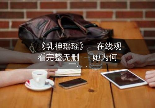 《乳神瑶瑶》- 在线观看完整无删 - 她为何一夜爆红又神秘消失?
