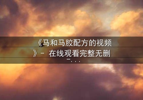 《马和马胶配方的视频》- 在线观看完整无删 - 揭开配方背后的致命秘密