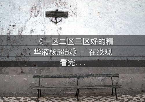 《一区二区三区好的精华液杨超越》- 在线观看完整无删 - 揭秘她如何用一瓶精华改写命运
