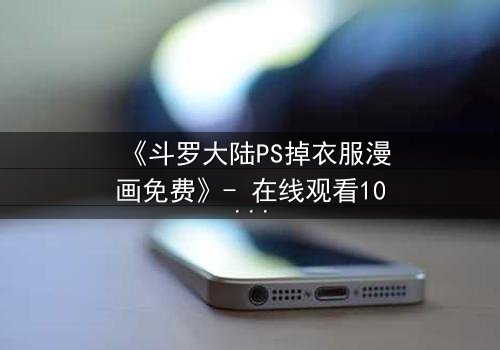 《斗罗大陆PS掉衣服漫画免费》- 在线观看1080P超清 - 揭秘隐藏的视觉风暴