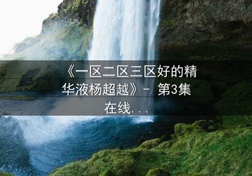 《一区二区三区好的精华液杨超越》- 第3集在线观看 - 揭秘她如何用精华液改写命运!