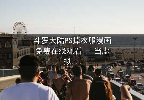 斗罗大陆PS掉衣服漫画免费在线观看 - 当虚拟修改触碰真实情感底线