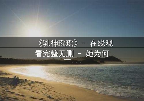 《乳神瑶瑶》- 在线观看完整无删 - 她为何一夜爆红又神秘消失?