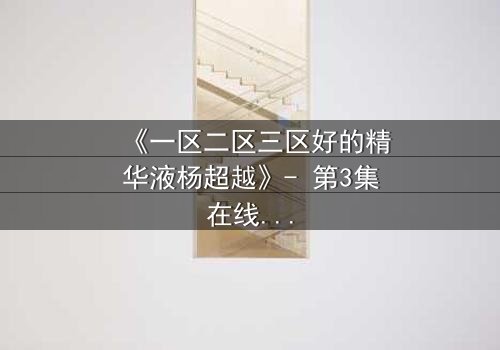 《一区二区三区好的精华液杨超越》- 第3集在线观看 - 揭秘她如何用一瓶精华改写命运！