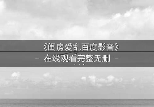 《闺房爱乱百度影音》- 在线观看完整无删 - 揭秘禁忌之恋背后的惊天秘密