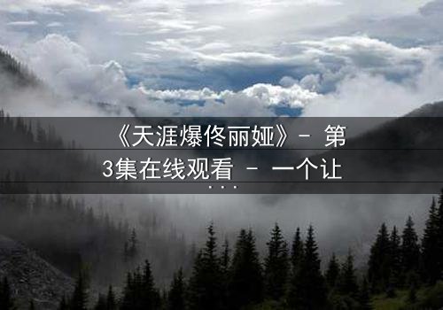 《天涯爆佟丽娅》- 第3集在线观看 - 一个让你心跳加速的秘密即将揭晓