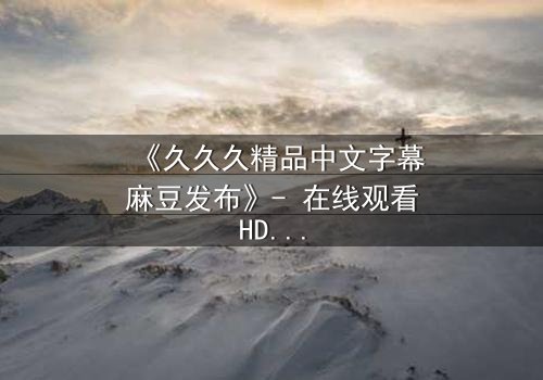 《久久久精品中文字幕麻豆发布》- 在线观看HD中字 - 完整无删第7集