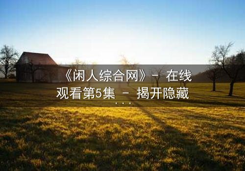 《闲人综合网》- 在线观看第5集 - 揭开隐藏的真相,你敢点开吗?