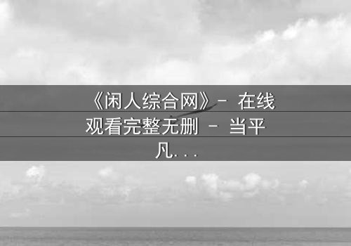《闲人综合网》- 在线观看完整无删 - 当平凡生活被神秘力量撕裂,你将如何抉择?