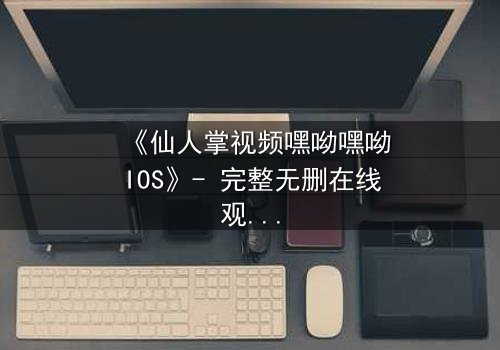 《仙人掌视频嘿呦嘿呦IOS》- 完整无删在线观看 - 一场数字世界的生存游戏