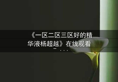 《一区二区三区好的精华液杨超越》在线观看 - 一场跨越时空的美丽对决,谁将胜出?