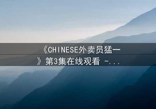 《CHINESE外卖员猛一》第3集在线观看 - 当平凡制服下隐藏着惊天秘密