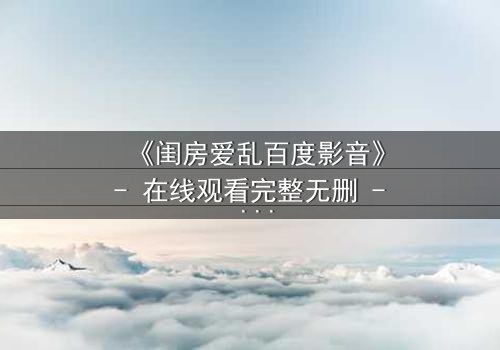 《闺房爱乱百度影音》- 在线观看完整无删 - 当欲望撕裂伪装,谁在暗中窥视?