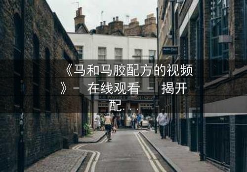 《马和马胶配方的视频》- 在线观看 - 揭开配方背后的惊天秘密