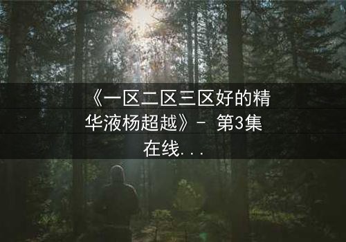 《一区二区三区好的精华液杨超越》- 第3集在线观看 - 揭秘她如何用一瓶精华液改写命运!