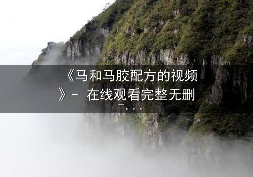 《马和马胶配方的视频》- 在线观看完整无删 - 揭开配方背后的惊天秘密