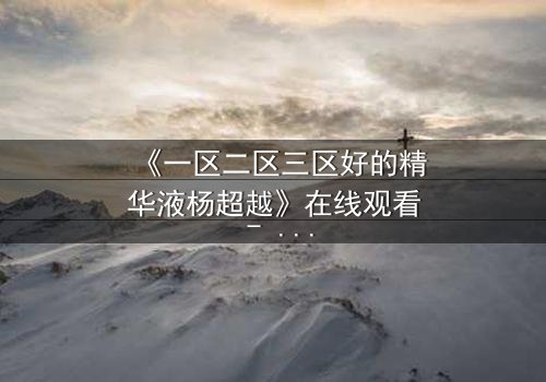 《一区二区三区好的精华液杨超越》在线观看 - 一场关于美丽与阴谋的致命游戏