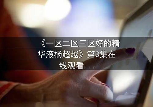 《一区二区三区好的精华液杨超越》第3集在线观看 - 揭秘她如何用精华液改写命运!