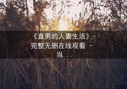 《直男的人妻生活》- 完整无删在线观看 - 当钢铁直男被迫扮演温柔妻子,秘密与欲望交织的爆笑人生!