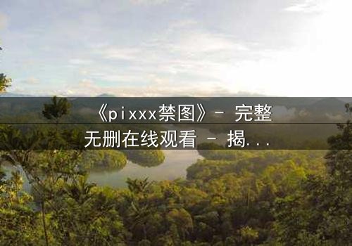 《pixxx禁图》- 完整无删在线观看 - 揭开数字时代的隐秘禁忌