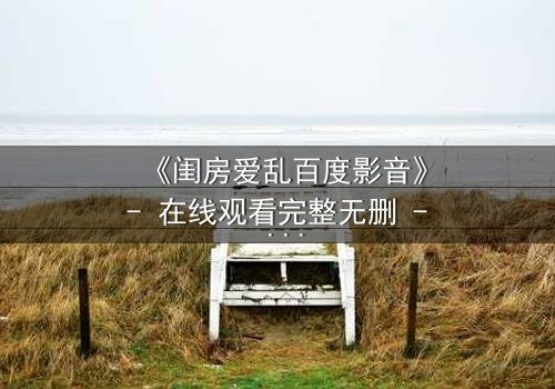 《闺房爱乱百度影音》- 在线观看完整无删 - 揭秘禁忌之恋背后的惊天秘密